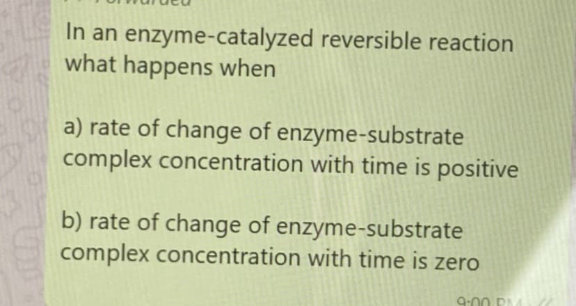 In an enzyme-catalyzed reversible reaction
what happens when
a) rate of change of enzyme-substrate
complex concentration with time is positive
b) rate of change of enzyme-substrate
complex concentration with time is zero
9:0
