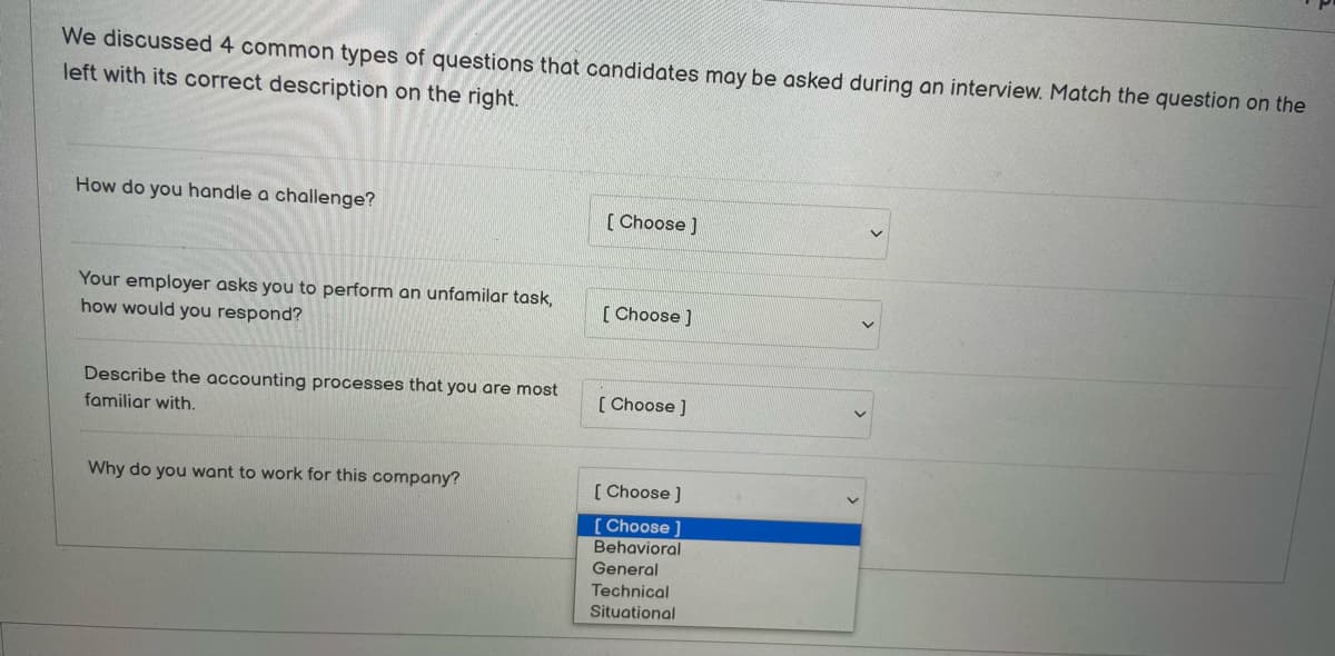 We discussed 4 common types of questions that candidates may be asked during an interview. Match the question on the
left with its correct description on the right.
How do you handle a challenge?
Your employer asks you to perform an unfamilar task,
how would you respond?
Describe the accounting processes that you are most
familiar with.
Why do you want to work for this company?
[Choose ]
[Choose ]
[Choose ]
[Choose ]
[Choose ]
Behavioral
General
Technical
Situational