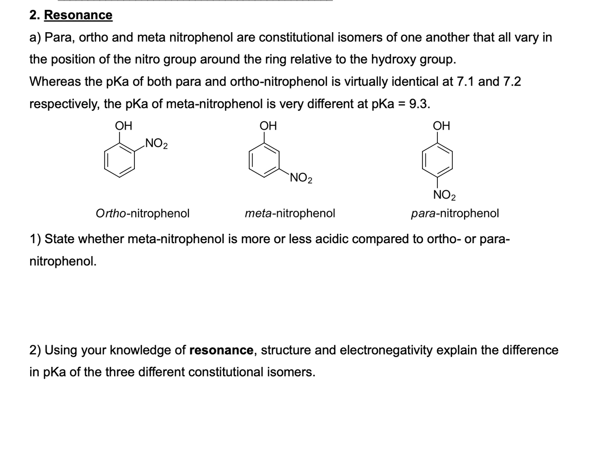 2. Resonance
a) Para, ortho and meta nitrophenol are constitutional isomers of one another that all vary in
the position of the nitro group around the ring relative to the hydroxy group.
Whereas the pKa of both para and ortho-nitrophenol is virtually identical at 7.1 and 7.2
respectively, the pka of meta-nitrophenol is very different at pKa = 9.3.
ОН
OH
ОН
NO2
NO2
NO2
meta-nitrophenol
para-nitrophenol
Ortho-nitrophenol
1) State whether meta-nitrophenol is more or less acidic compared to ortho- or para-
nitrophenol.
2) Using your knowledge of resonance, structure and electronegativity explain the difference
in pka of the three different constitutional isomers.
