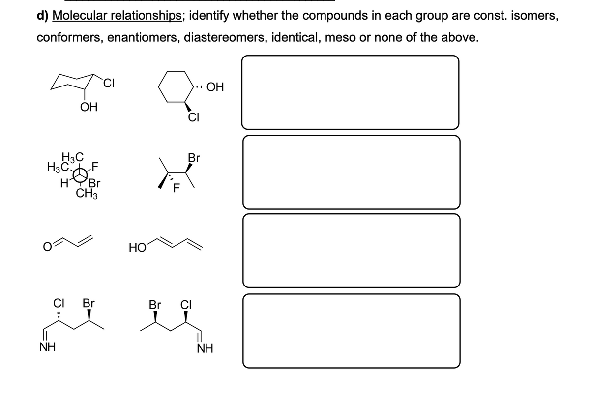 d) Molecular relationships; identify whether the compounds in each group are const. isomers,
conformers, enantiomers, diastereomers, identical, meso or none of the above.
ОН
ОН
H3C
Br
H3C
LF
H
Br
CH3
HO
CI
Br
Br
CI
NH
NH
