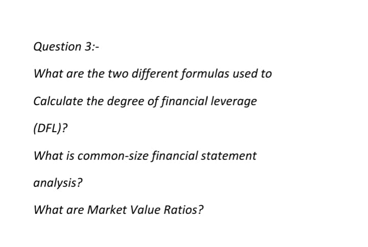 Question 3:-
What are the two different formulas used to
Calculate the degree of financial leverage
(DFL)?
What is common-size financial statement
analysis?
What are Market Value Ratios?
