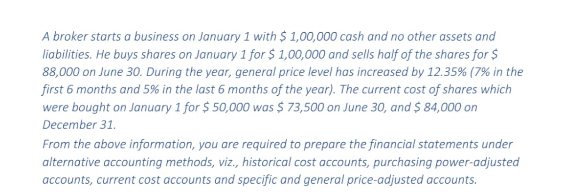A broker starts a business on January 1 with $ 1,00,000 cash and no other assets and
liabilities. He buys shares on January 1 for $ 1,00,000 and sells half of the shares for $
88,000 on June 30. During the year, general price level has increased by 12.35% (7% in the
first 6 months and 5% in the last 6 months of the year). The current cost of shares which
were bought on January 1 for $ 50,000 was $ 73,500 on June 30, and $ 84,000 on
December 31.
From the above information, you are required to prepare the financial statements under
alternative accounting methods, viz., historical cost accounts, purchasing power-adjusted
accounts, current cost accounts and specific and general price-adjusted accounts.
