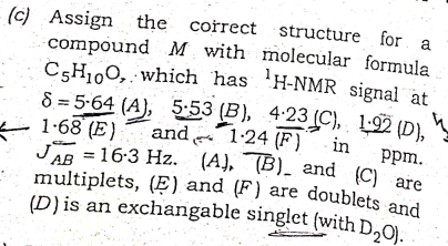 (c) Assign the correct structure for
compound M with molecular formula
C5H100, which has 'H-NMR signal at
8 = 5-64 (A), 5:53 (B), 4-23 (C), 1-92 (D),
(D)is an exchangable singlet (with D20). .
multiplets, (Ẹ) and (F) are doublets and
a
E 1:68 (E)
and 1-24 (F)" in
рpm.
JAR = 16:3 Hz. (A), (B)_ and (C) are
(A), TB). and (C) are
