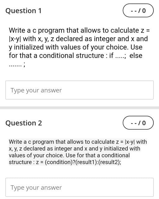 Question 1
Write a c program that allows to calculate z =
|x-yl with x, y, z declared as integer and x and
y initialized with values of your choice. Use
for that a conditional structure: if .....; else
........;
Type your answer
Question 2
-- / 0
Type your answer
-- / 0
Write a c program that allows to calculate z = |x-y| with
x, y, z declared as integer and x and y initialized with
values of your choice. Use for that a conditional
structure: z = (condition)?(result1):(result2);