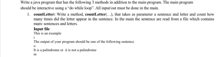 Write a java program that has the following 3 methods in addition to the main program. The main program
should be interactive using a "do while loop". All input/out must be done in the main.
1. countLetter: Write a method, countLetter(...), that takes as parameter a sentence and letter and count how
many times did the letter appear in the sentence. In the main the sentence are read from a file which contains
many sentences and letters.
Input file
This is an example
i
The output of your program should be one of the following sentence
0
It is a palindrome or it is not a palindrome
m