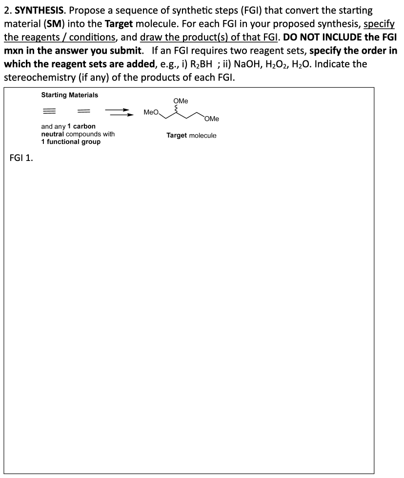 2. SYNTHESIS. Propose a sequence of synthetic steps (FGI) that convert the starting
material (SM) into the Target molecule. For each FGI in your proposed synthesis, specify
the reagents/conditions, and draw the product(s) of that FGI. DO NOT INCLUDE the FGI
mxn in the answer you submit. If an FGI requires two reagent sets, specify the order in
which the reagent sets are added, e.g., i) R₂BH ; ii) NaOH, H₂O₂, H₂O. Indicate the
stereochemistry (if any) of the products of each FGI.
Starting Materials
FGI 1.
OMe
MeO
OMe
and any 1 carbon
neutral compounds with
Target molecule
1 functional group