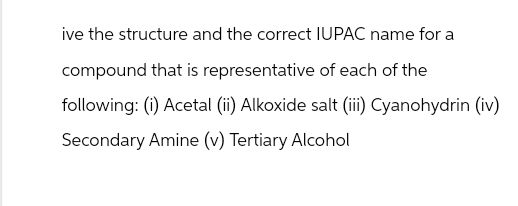 ive the structure and the correct IUPAC name for a
compound that is representative of each of the
following: (i) Acetal (ii) Alkoxide salt (iii) Cyanohydrin (iv)
Secondary Amine (v) Tertiary Alcohol