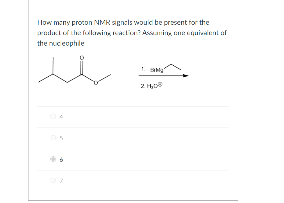 How many proton NMR signals would be present for the
product of the following reaction? Assuming one equivalent of
the nucleophile
4
5
6
O 7
1. BrMg
2. H3O+