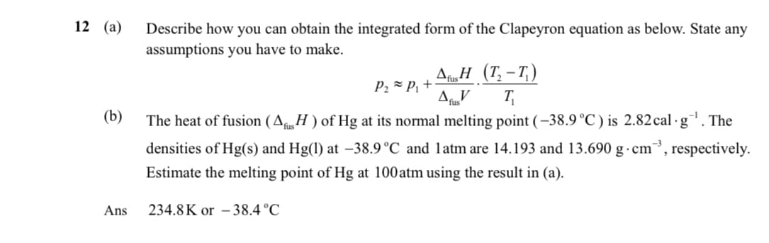 12 (a)
(b)
Describe how you can obtain the integrated form of the Clapeyron equation as below. State any
assumptions you have to make.
Afus H (T-T)
P₂≈ P₁+
AfusV
T₁
The heat of fusion (Afus H) of Hg at its normal melting point (-38.9 °C) is 2.82 cal.g¹. The
densities of Hg(s) and Hg(1) at -38.9 °C and 1 atm are 14.193 and 13.690 g cm
Estimate the melting point of Hg at 100 atm using the result in (a).
respectively.
Ans
234.8K or -38.4°C