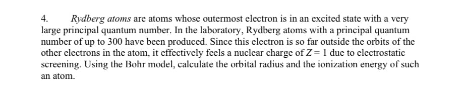 4.
Rydberg atoms are atoms whose outermost electron is in an excited state with a very
large principal quantum number. In the laboratory, Rydberg atoms with a principal quantum
number of up to 300 have been produced. Since this electron is so far outside the orbits of the
other electrons in the atom, it effectively feels a nuclear charge of Z = 1 due to electrostatic
screening. Using the Bohr model, calculate the orbital radius and the ionization energy of such
an atom.