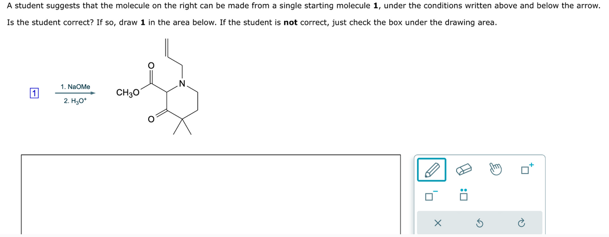 A student suggests that the molecule on the right can be made from a single starting molecule 1, under the conditions written above and below the arrow.
Is the student correct? If so, draw 1 in the area below. If the student is not correct, just check the box under the drawing area.
1. NaOMe
1
CH3O
2. H₂O*
N
: ☐
A
G
P