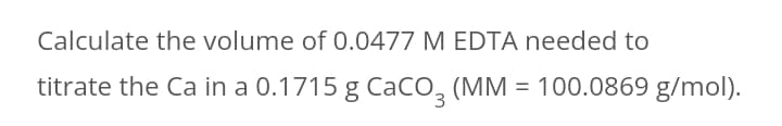 Calculate the volume of 0.0477 M EDTA needed to
titrate the Ca in a 0.1715 g CaCo, (MM = 100.0869 g/mol).
3
