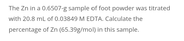 The Zn in a 0.6507-g sample of foot powder was titrated
with 20.8 mL of 0.03849 M EDTA. Calculate the
percentage of Zn (65.39g/mol) in this sample.

