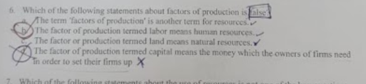 6. Which of the following statements about factors of production is aise
Ahe term 'factors of production' is another term for resources.
The factor of production termed labor means human resources.
The factor or production termed land means natural resources.
The factor of production termed capital means the money which the owners of firms need
Tn order to set their firms up X
