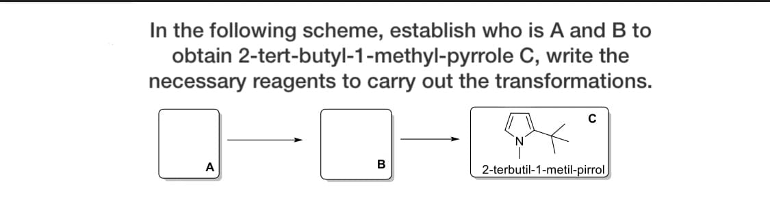In the following scheme, establish who is A and B to
obtain 2-tert-butyl-1-methyl-pyrrole C, write the
necessary reagents to carry out the transformations.
A
B
2-terbutil-1-metil-pirrol
