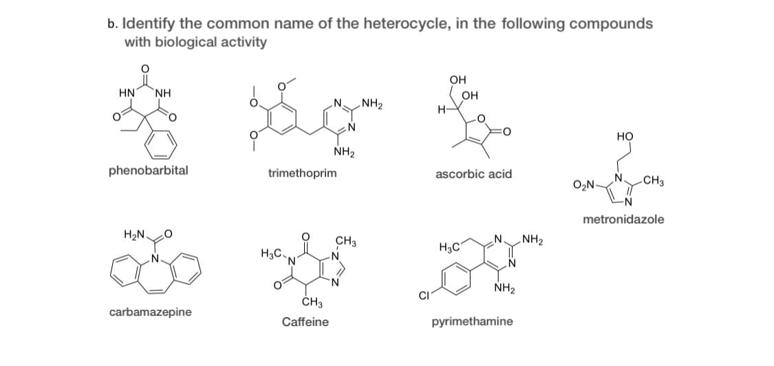 b. Identify the common name of the heterocycle, in the following compounds
with biological activity
OH
HN
NH
OH
NH2
H-
но
NH2
phenobarbital
trimethoprim
ascorbic acid
O2N-
CH3
metronidazole
H2N.
CH3
N.
NH2
H3C
H3C,
'N'
N.
NH2
CH3
carbamazepine
Caffeine
pyrimethamine
