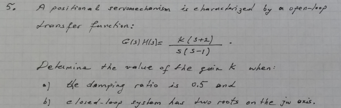 5.
A posí tional servomechanism
is e haracdarized by
open-loop
or
drans fer funchın:
k(s+2)
s(5-1)
GIS) Hls)=
Deteimine the value of the goin k
when:
the damping ratio is
0,5 and
elosed-loop system has Lwo roots on the jw axis,
