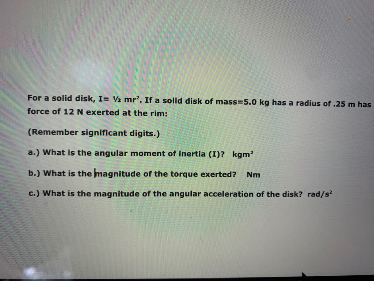For a solid disk, I= ½ mr?. If a solid disk of mass=5.0 kg has a radius of .25 m has
force of 12 N exerted at the rim:
(Remember significant digits.)
a.) What is the angular moment of inertia (I)? kgm2
b.) What is the magnitude of the torque exerted?
Nm
c.) What is the magnitude of the angular acceleration of the disk? rad/s?
