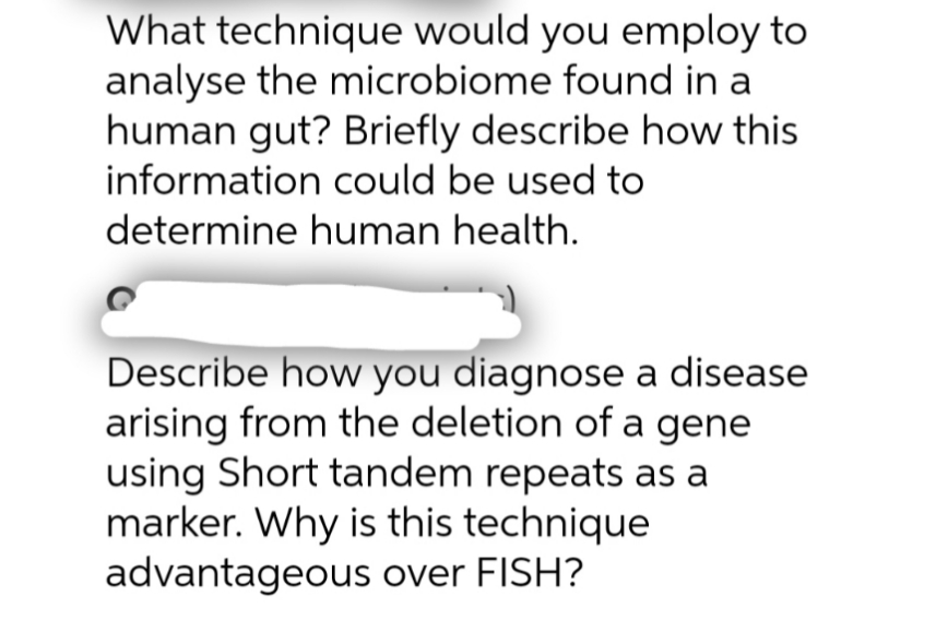 What technique would you employ to
analyse the microbiome found in a
human gut? Briefly describe how this
information could be used to
determine human health.
Describe how you diagnose a disease
arising from the deletion of a gene
using Short tandem repeats as a
marker. Why is this technique
advantageous over FISH?
