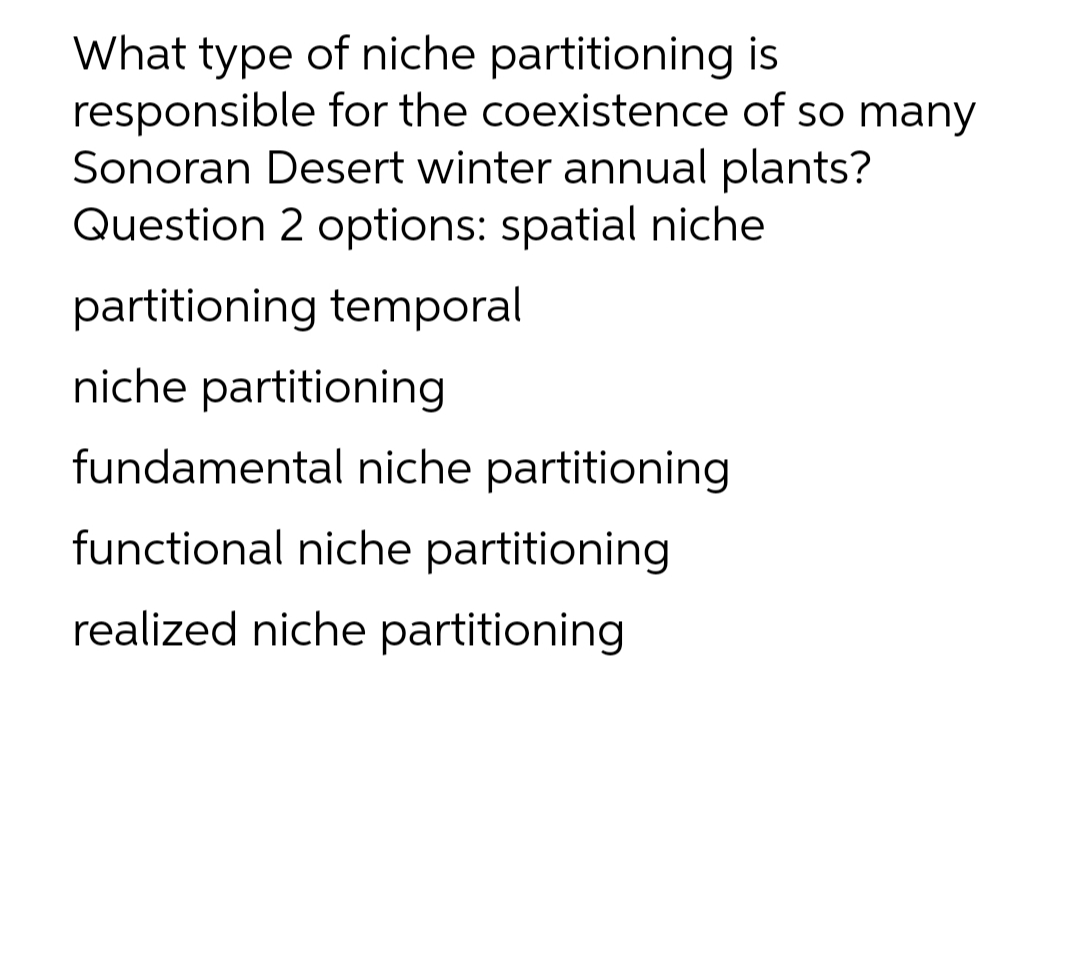 What type of niche partitioning is
responsible for the coexistence of so many
Sonoran Desert winter annual plants?
Question 2 options: spatial niche
partitioning temporal
niche partitioning
fundamental niche partitioning
functional niche partitioning
realized niche partitioning
