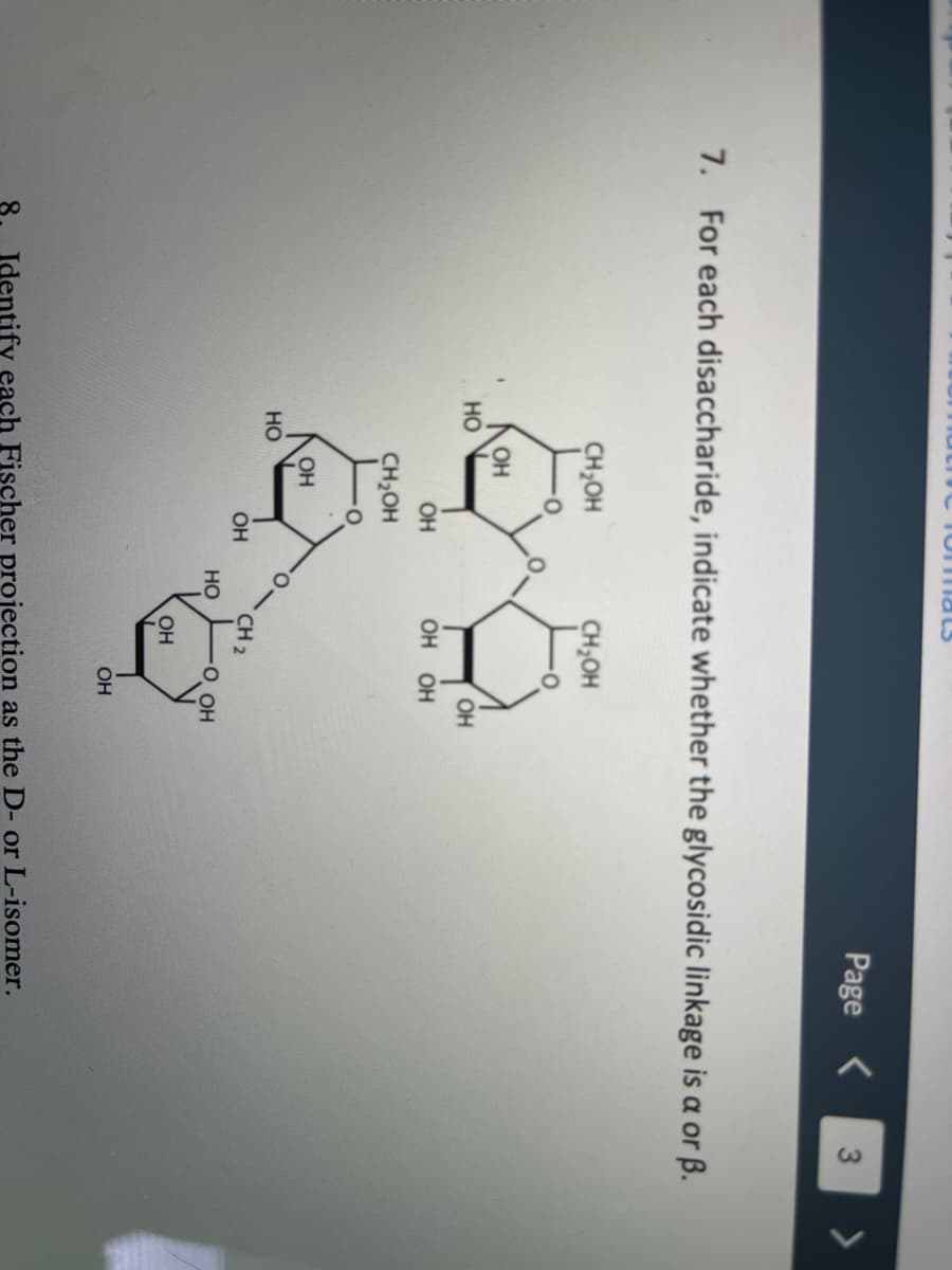 TomnaLS
Page <
3
7. For each disaccharide, indicate whether the glycosidic linkage is a or ß.
CH,OH
CH,OH
OH
но
OH
OH
ОН ОН
CH2OH
OH
но
OH
CH 2
HO
O OH
OH
OH
Identify each Fischer projection as the D- or L-isomer.
