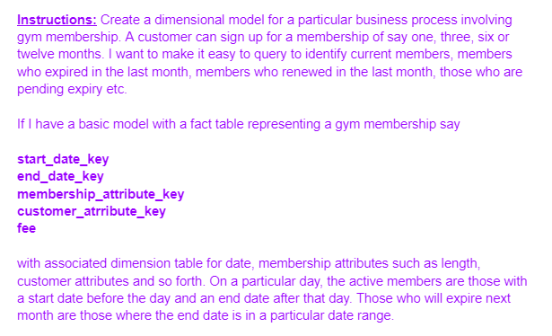 Instructions: Create a dimensional model for a particular business process involving
gym membership. A customer can sign up for a membership of say one, three, six or
twelve months. I want to make it easy to query to identify current members, members
who expired in the last month, members who renewed in the last month, those who are
pending expiry etc.
If I have a basic model with a fact table representing a gym membership say
start_date_key
end_date_key
membership_attribute_key
customer_atrribute_key
fee
with associated dimension table for date, membership attributes such as length,
customer attributes and so forth. On a particular day, the active members are those with
a start date before the day and an end date after that day. Those who will expire next
month are those where the end date is in a particular date range.
