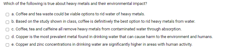 Which of the following is true about heavy metals and their environmental impact?
a. Coffee and tea waste could be viable options to rid water of heavy metals.
b. Based on the study shown in class, coffee is definitively the best option to rid heavy metals from water.
c. Coffee, tea and caffeine all remove heavy metals from contaminated water through absorption.
d. Copper is the most prevalent metal found in drinking water that can cause harm to the environment and humans.
e. Copper and zinc concentrations in drinking water are significantly higher in areas with human activity.
