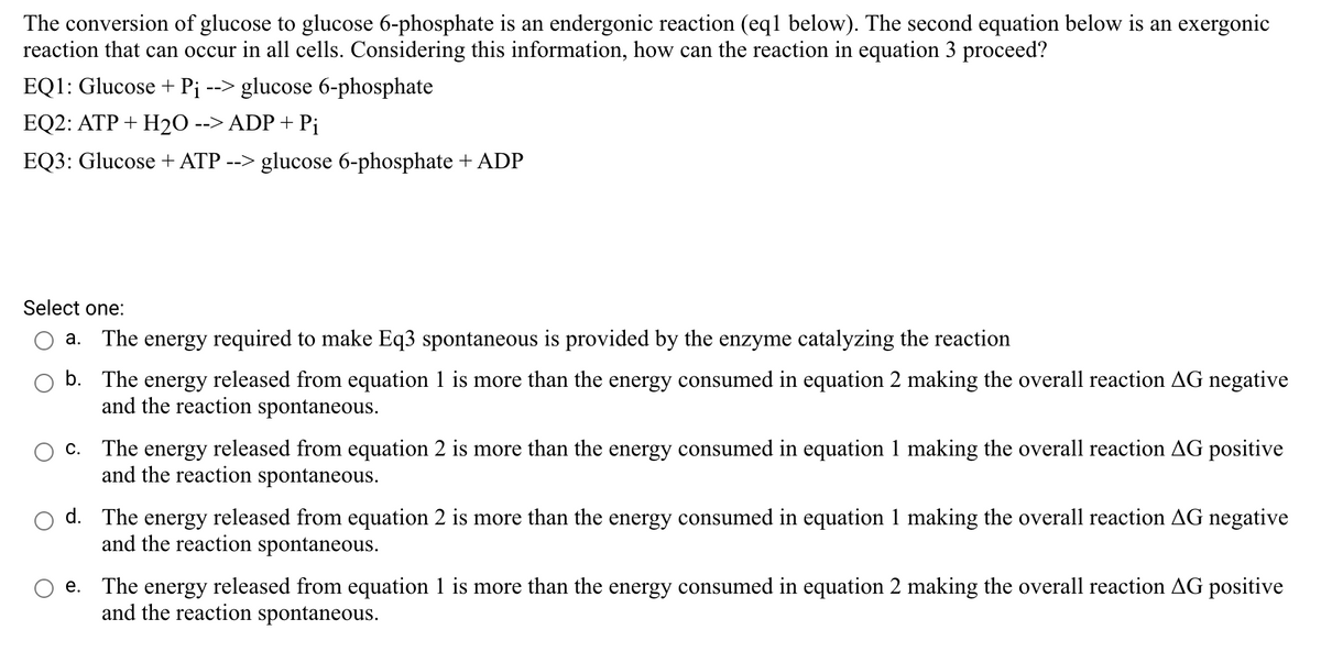 The conversion of glucose to glucose 6-phosphate is an endergonic reaction (eql below). The second equation below is an exergonic
reaction that can occur in all cells. Considering this information, how can the reaction in equation 3 proceed?
EQ1: Glucose + Pj
--> glucose 6-phosphate
EQ2: ATP + H20 --> ADP + Pj
EQ3: Glucose + ATP --> glucose 6-phosphate + ADP
Select one:
a. The energy required to make Eq3 spontaneous is provided by the enzyme catalyzing the reaction
b. The energy released from equation 1 is more than the energy consumed in equation 2 making the overall reaction AG negative
and the reaction spontaneous.
c. The energy released from equation 2 is more than the energy consumed in equation 1 making the overall reaction AG positive
and the reaction spontaneous.
d. The energy released from equation 2 is more than the energy consumed in equation 1 making the overall reaction AG negative
and the reaction spontaneous.
e. The energy released from equation 1 is more than the energy consumed in equation 2 making the overall reaction AG positive
and the reaction spontaneous.
