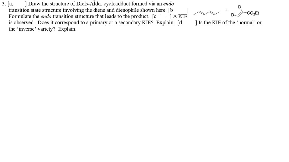 ] Draw the structure of Diels-Alder cycloadduct formed via an endo
3. [a,
transition state structure involving the diene and dienophile shown here. [b
Formulate the endo transition structure that leads to the product. [c
is observed. Does it correspond to a primary or a secondary KIE? Explain. [d.
the 'inverse' variety? Explain.
-CO2ET
]A KIE
] Is the KIE of the 'normal' or
