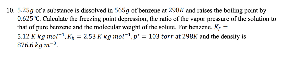 10. 5.25g of a substance is dissolved in 565g of benzene at 298K and raises the boiling point by
0.625°C. Calculate the freezing point depression, the ratio of the vapor pressure of the solution to
that of pure benzene and the molecular weight of the solute. For benzene, Kf =
5.12 K kg mol-1, К, :
876.6 kg m-3.
2.53 К kg mol-1,p*
103 torr at 298K and the density is
