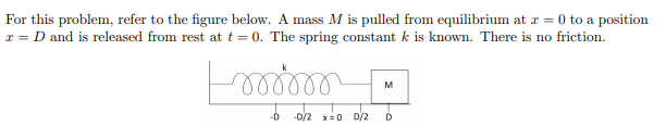 For this problem, refer to the figure below. A mass M is pulled from equilibrium at r = 0 to a position
x = D and is released from rest at t = 0. The spring constant k is known. There is no friction.
M
-D
-D/2 x= 0 D/2
D
