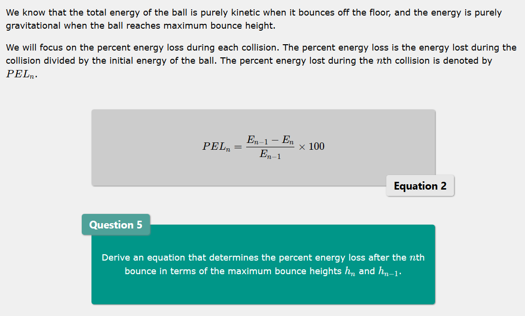 We know that the total energy of the ball is purely kinetic when it bounces off the floor, and the energy is purely
gravitational when the ball reaches maximum bounce height.
We will focus on the percent energy loss during each collision. The percent energy loss is the energy lost during the
collision divided by the initial energy of the ball. The percent energy lost during the nth collision is denoted by
PELn.
En-1 – En
En–1
PEL
х 100
Equation 2
Question 5
Derive an equation that determines the percent energy loss after the nth
bounce in terms of the maximum bounce heights h, and h,n-1.

