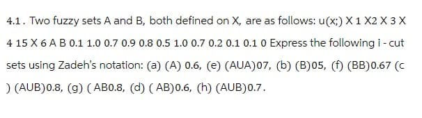 4.1. Two fuzzy sets A and B, both defined on X, are as follows: u(x;) X1 X2 X3 X
4 15 X 6 A B 0.1 1.0 0.7 0.9 0.8 0.5 1.0 0.7 0.2 0.1 0.1 0 Express the following i-cut
sets using Zadeh's notation: (a) (A) 0.6, (e) (AUA)07, (b) (B)05, (f) (BB)0.67 (C
) (AUB) 0.8, (g) (AB0.8, (d) (AB)0.6, (h) (AUB) 0.7.