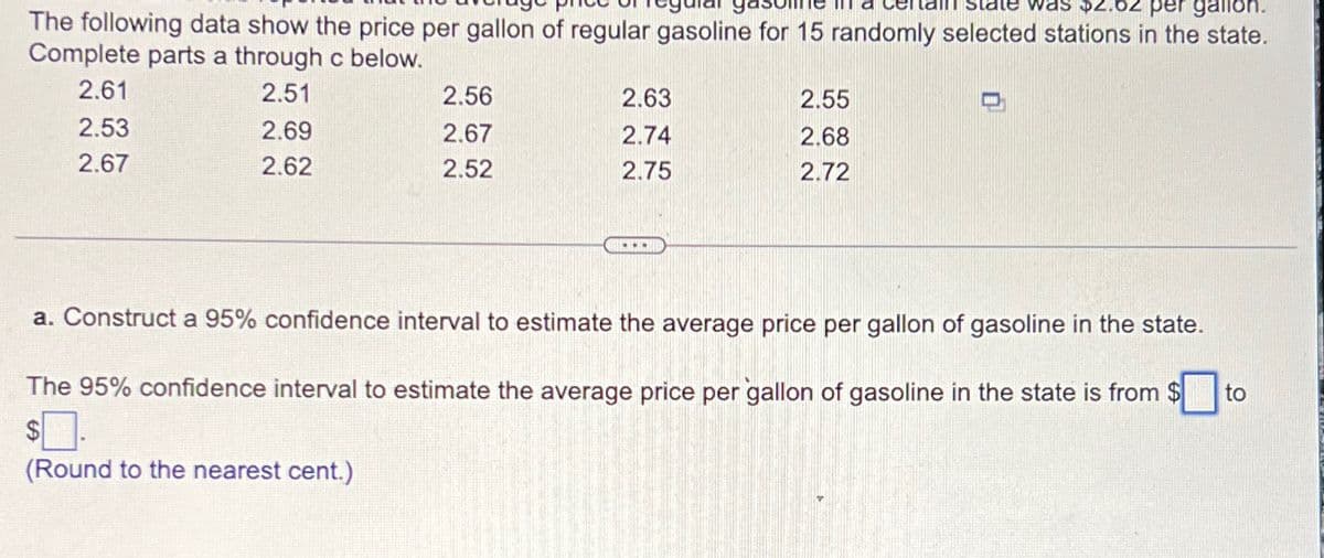 was $2.62 per gallon.
The following data show the price per gallon of regular gasoline for 15 randomly selected stations in the state.
Complete parts a through c below.
2.61
2.53
2.51
2.69
2.56
2.63
2.55
2.67
2.74
2.68
2.67
2.62
2.52
2.75
2.72
a. Construct a 95% confidence interval to estimate the average price per gallon of gasoline in the state.
The 95% confidence interval to estimate the average price per gallon of gasoline in the state is from $
$ .
to
(Round to the nearest cent.)