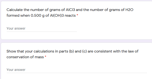 Calculate the number of grams of AICI3 and the number of grams of H2O
formed when 0.500 g of Al(OH)3 reacts *
Your answer
Show that your calculations in parts (b) and (c) are consistent with the law of
conservation of mass *
Your answer
