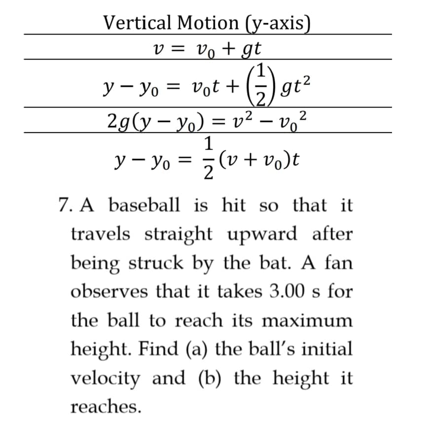 Vertical Motion (y-axis)
v = vo + gt
G).
y – Yo = vot +
gt2
2g(y – yo) = v² – v,²
1
(v + vo)t
y – yo =
2
7. A baseball is hit so that it
travels straight upward after
being struck by the bat. A fan
observes that it takes 3.00 s for
the ball to reach its maximum
height. Find (a) the ball's initial
velocity and (b) the height it
reaches.
