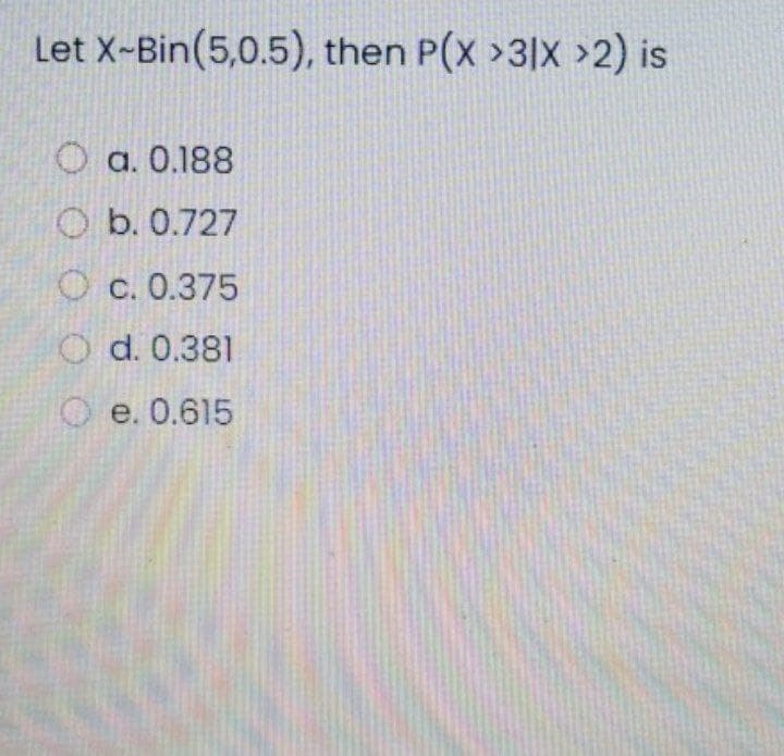 Let X-Bin(5,0.5), then P(x >3|X >2) is
a. 0.188
O b. 0.727
O c. 0.375
O d. 0.381
O e. 0.615
