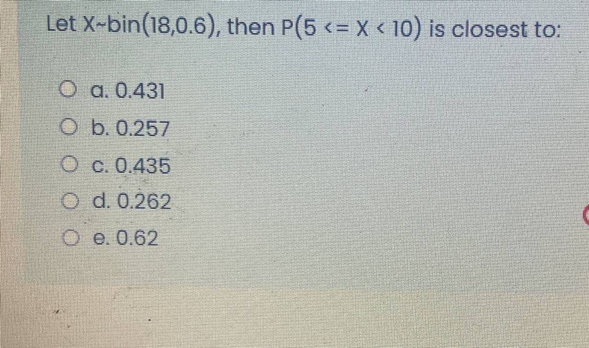 Let X-bin(18,0.6), then P(5 <= X < 10) is closest to:
О а. 0.431
O b. 0.257
O c.0.435
O d. 0.262
ое0.62

