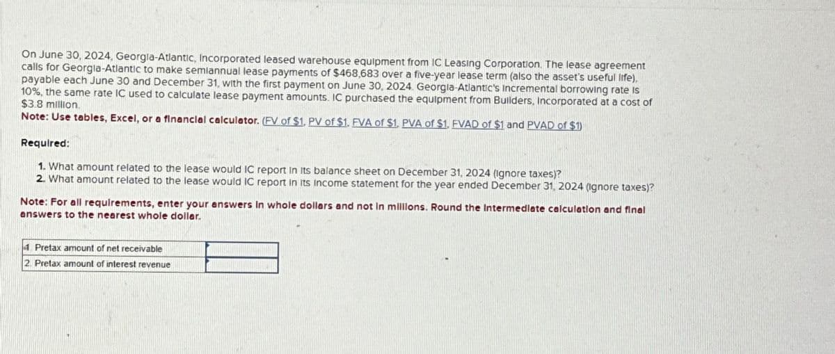 On June 30, 2024, Georgia-Atlantic, Incorporated leased warehouse equipment from IC Leasing Corporation. The lease agreement
calls for Georgia-Atlantic to make semiannual lease payments of $468,683 over a five-year lease term (also the asset's useful life),
payable each June 30 and December 31, with the first payment on June 30, 2024. Georgia-Atlantic's Incremental borrowing rate is
10%, the same rate IC used to calculate lease payment amounts. IC purchased the equipment from Builders, Incorporated at a cost of
$3.8 million.
Note: Use tables, Excel, or a financial calculator. (FV of $1, PV of $1. FVA of $1. PVA of $1. FVAD of $1 and PVAD of $1)
Required:
1. What amount related to the lease would IC report in its balance sheet on December 31, 2024 (Ignore taxes)?
2. What amount related to the lease would IC report in its income statement for the year ended December 31, 2024 (Ignore taxes)?
Note: For all requirements, enter your answers in whole dollars and not in millions. Round the Intermediate calculation and final
answers to the nearest whole dollar.
4. Pretax amount of net receivable
2 Pretax amount of interest revenue