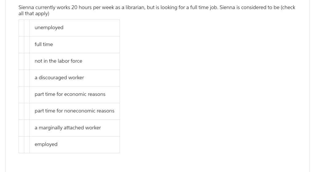 Sienna currently works 20 hours per week as a librarian, but is looking for a full time job. Sienna is considered to be (check
all that apply)
unemployed
full time
not in the labor force
a discouraged worker
part time for economic reasons
part time for noneconomic reasons
a marginally attached worker
employed