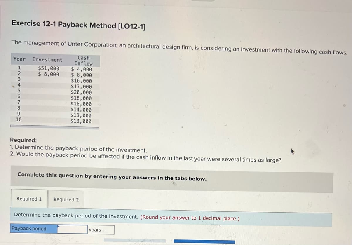 Exercise 12-1 Payback Method [LO12-1]
The management of Unter Corporation; an architectural design firm, is considering an investment with the following cash flows:
Cash
Year Investment
Inflow
1
$51,000
$4,000
2
$ 8,000
$ 8,000
3
$16,000
4
$17,000
5
$20,000
$18,000
7
$16,000
8
$14,000
9
$13,000
10
$13,000
Required:
1. Determine the payback period of the investment.
2. Would the payback period be affected if the cash inflow in the last year were several times as large?
Complete this question by entering your answers in the tabs below.
Required 1
Required 2
Determine the payback period of the investment. (Round your answer to 1 decimal place.)
Payback period
years