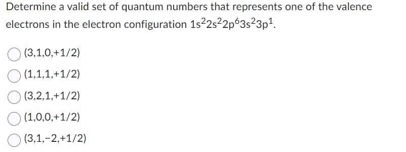 Determine a valid set of quantum numbers that represents one of the valence
electrons in the electron configuration 1s²2s²2p63s²3p¹.
(3,1,0,+1/2)
(1,1,1,+1/2)
(3,2,1,+1/2)
(1,0,0,+1/2)
(3,1,-2,+1/2)