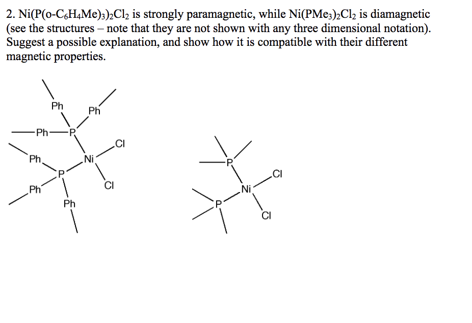 2. Ni(P(0-C6H4Me)3)2Cl2 is strongly paramagnetic, while Ni(PMe3)2Cl2 is diamagnetic
(see the structures - note that they are not shown with any three dimensional notation).
Suggest a possible explanation, and show how it is compatible with their different
magnetic properties.
-Ph -P
Ph
Ph
Ph
Ph
Ph
.Ni
CI
CI
P
Ni
CI
CI