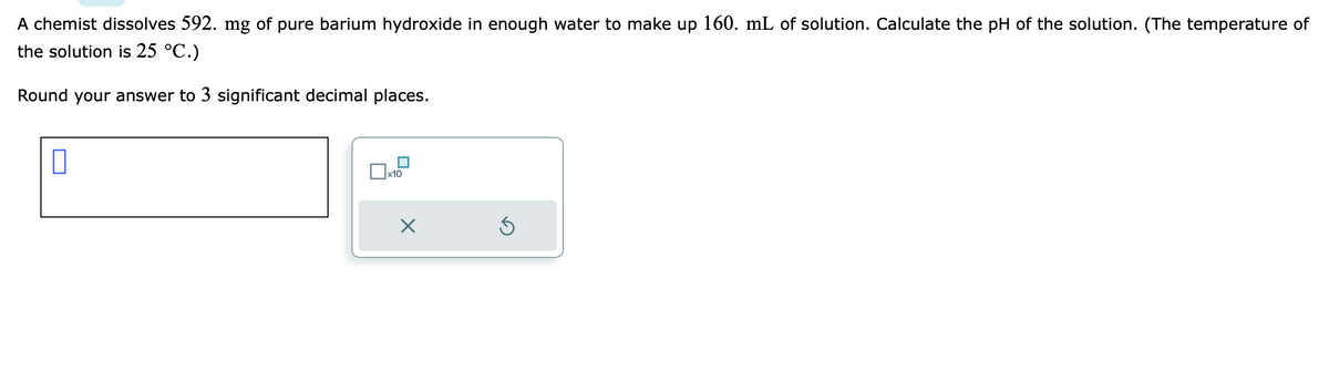 A chemist dissolves 592. mg of pure barium hydroxide in enough water to make up 160. mL of solution. Calculate the pH of the solution. (The temperature of
the solution is 25 °C.)
Round your answer to 3 significant decimal places.
0
x10
X
S
