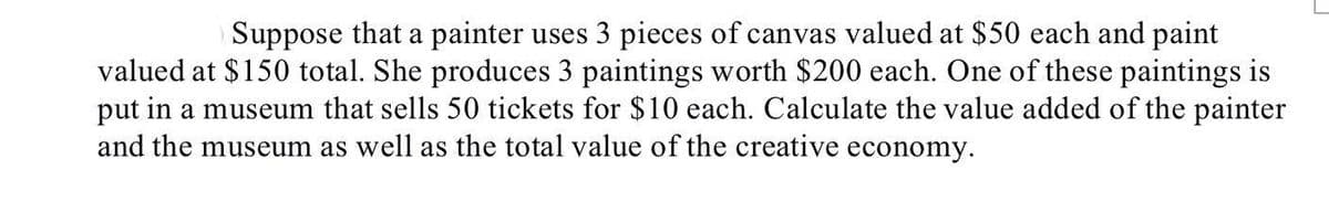 Suppose that a painter uses 3 pieces of canvas valued at $50 each and paint
valued at $150 total. She produces 3 paintings worth $200 each. One of these paintings is
put in a museum that sells 50 tickets for $10 each. Calculate the value added of the painter
and the museum as well as the total value of the creative economy.