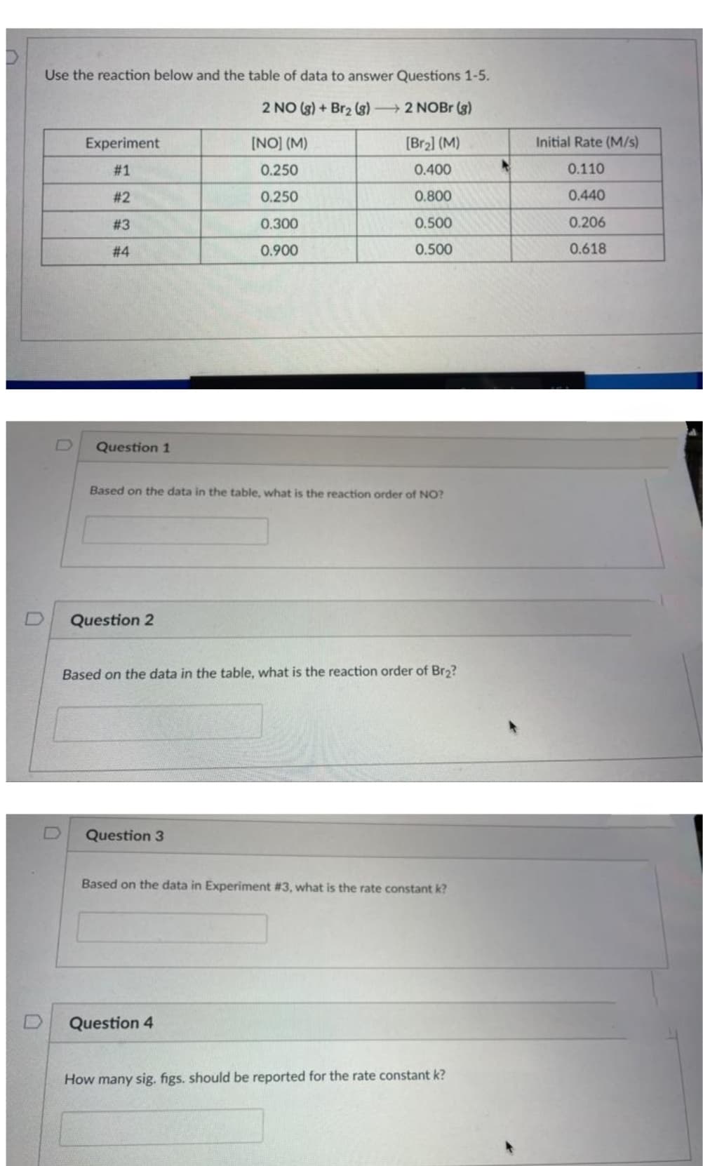 Use the reaction below and the table of data to answer Questions 1-5.
2 NO(g) + Br₂ (8) 2 NOBr (g)
[NO] (M)
0.250
0.250
0.300
0.900
Experiment
# 1
#2
#3
#4
Question 1
Based on the data in the table, what is the reaction order of NO?
Question 2
[Br₂] (M)
0.400
0.800
0.500
0.500
Based on the data in the table, what is the reaction order of Br₂?
Question 3
Based on the data in Experiment #3, what is the rate constant k?
Question 4
How many sig. figs. should be reported for the rate constant k?
Initial Rate (M/s)
0.110
0.440
0.206
0.618