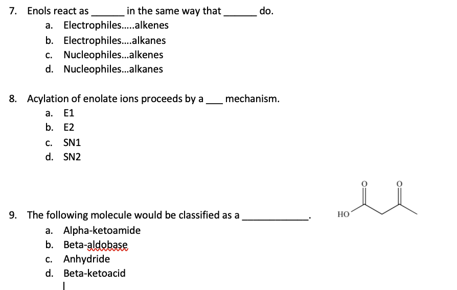 7. Enols react as
a. Electrophiles.....alkenes
b. Electrophiles....alkanes
c. Nucleophiles...alkenes
d. Nucleophiles...alkanes
in the same way that
8. Acylation of enolate ions proceeds by a
a. E1
b. E2
C.
SN1
d. SN2
c. Anhydride
d. Beta-ketoacid
|
9. The following molecule would be classified as a
a. Alpha-ketoamide
b. Beta-aldobase
do.
mechanism.
HO