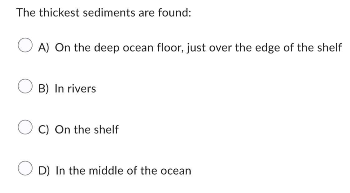 The thickest sediments are found:
A) On the deep ocean floor, just over the edge of the shelf
B) In rivers
C) On the shelf
D) In the middle of the ocean