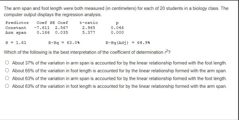 The arm span and foot length were both measured (in centimeters) for each of 20 students in a biology class. The
computer output displays the regression analysis.
Predictor Coef SE Coef
Constant
-7.611 2.567
Arm span
0.186 0.035
t-ratio
2.965
5.377
S = 1.61
P
0.046
0.000
R-Sq = 63.0%
R-Sq (Adj) = 64.9%
Which of the following is the best interpretation of the coefficient of determination 2?
About 37% of the variation in arm span is accounted for by the linear relationship formed with the foot length.
About 65% of the variation in foot length is accounted for by the linear relationship formed with the arm span.
About 63% of the variation in arm span is accounted for by the linear relationship formed with the foot length.
About 63% of the variation in foot length is accounted for by the linear relationship formed with the arm span.