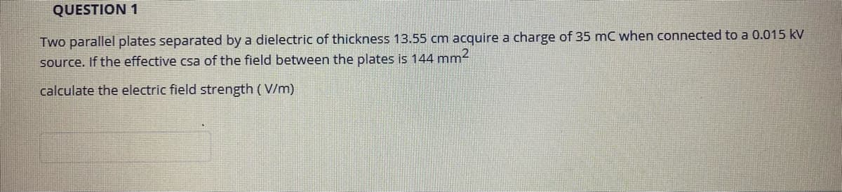 QUESTION 1
Two parallel plates separated by a dielectric of thickness 13.55 cm acquire a charge of 35 mC when connected to a 0.015 kV
source. If the effective csa of the field between the plates is 144 mm2
calculate the electric field strength ( V/m)
